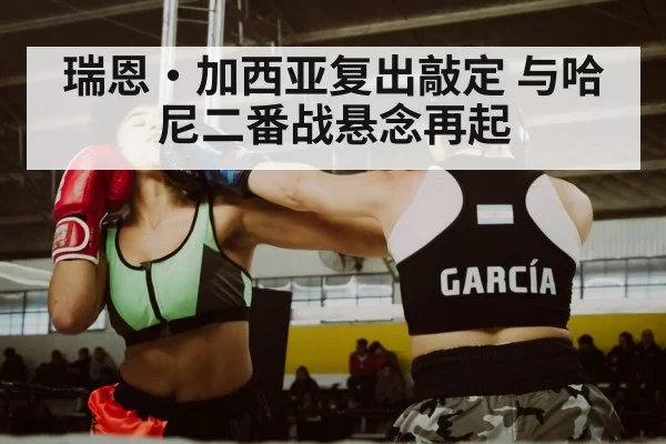 瑞恩·加西亚复出敲定 与哈尼二番战悬念再起