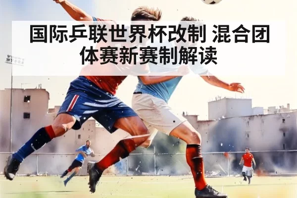 国际乒联世界杯改制 混合团体赛新赛制解读
